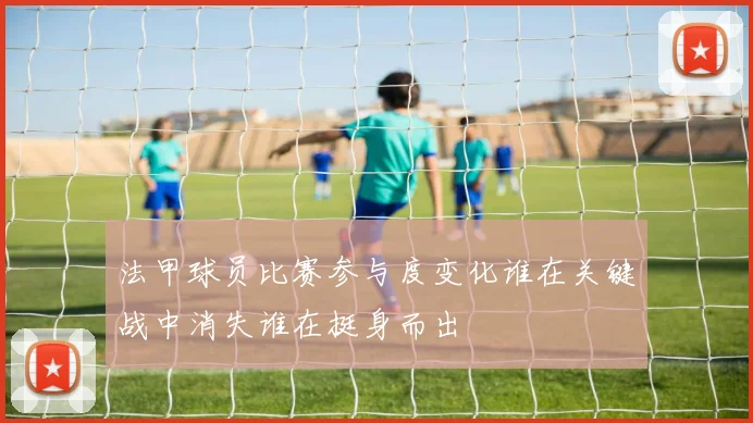 法甲球员比赛参与度变化谁在关键战中消失谁在挺身而出